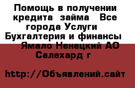 Помощь в получении кредита, займа - Все города Услуги » Бухгалтерия и финансы   . Ямало-Ненецкий АО,Салехард г.